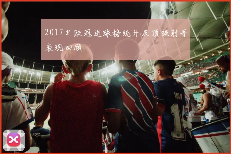 2017年欧冠进球榜统计及顶级射手表现回顾