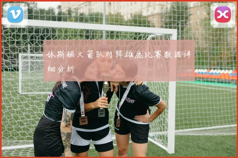 休斯顿火箭队对阵雄鹿比赛数据详细分析