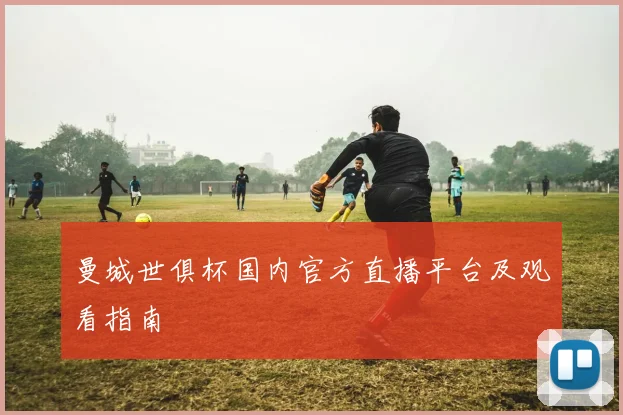 曼城世俱杯国内官方直播平台及观看指南
