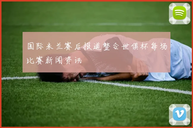 国际米兰赛后报道整合世俱杯每场比赛新闻资讯