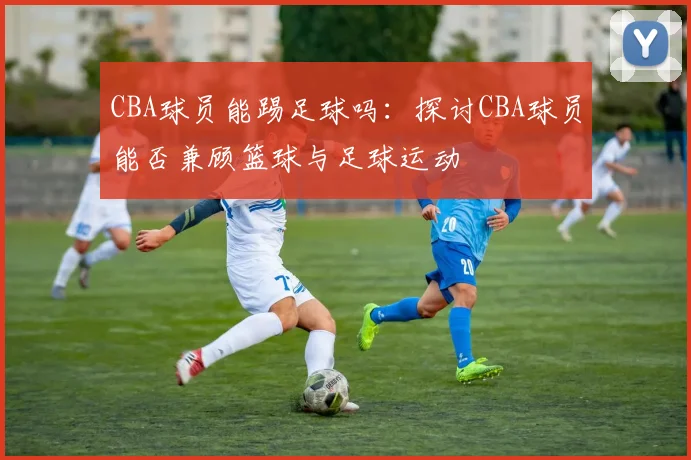 CBA球员能踢足球吗:探讨CBA球员能否兼顾篮球与足球运动