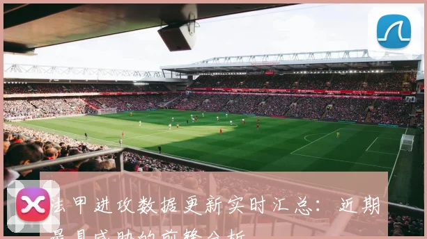 法甲进攻数据更新实时汇总：近期最具威胁的前锋分析