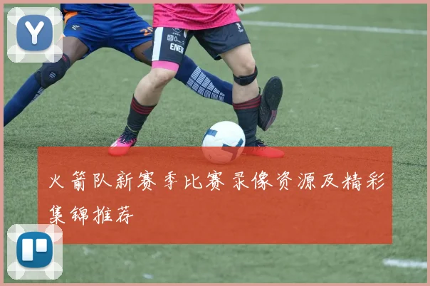 火箭队新赛季比赛录像资源及精彩集锦推荐